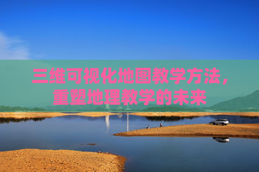 三维可视化地图教学方法，重塑地理教学的未来